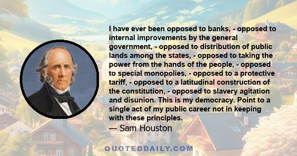 I have ever been opposed to banks, - opposed to internal improvements by the general government, - opposed to distribution of public lands among the states, - opposed to taking the power from the hands of the people, -