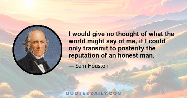 I would give no thought of what the world might say of me, if I could only transmit to posterity the reputation of an honest man.