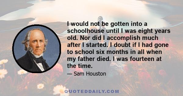 I would not be gotten into a schoolhouse until I was eight years old. Nor did I accomplish much after I started. I doubt if I had gone to school six months in all when my father died. I was fourteen at the time.