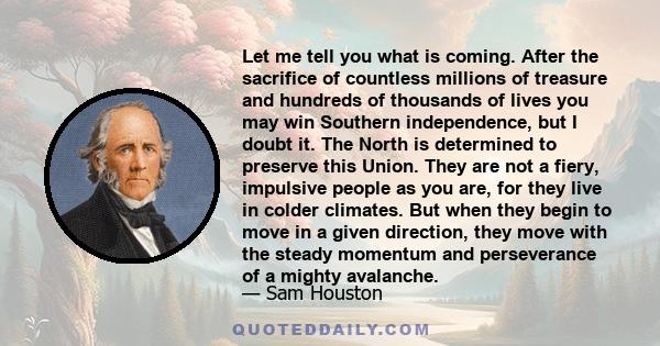 Let me tell you what is coming. After the sacrifice of countless millions of treasure and hundreds of thousands of lives you may win Southern independence, but I doubt it. The North is determined to preserve this Union. 