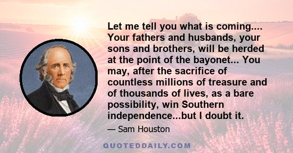 Let me tell you what is coming.... Your fathers and husbands, your sons and brothers, will be herded at the point of the bayonet... You may, after the sacrifice of countless millions of treasure and of thousands of