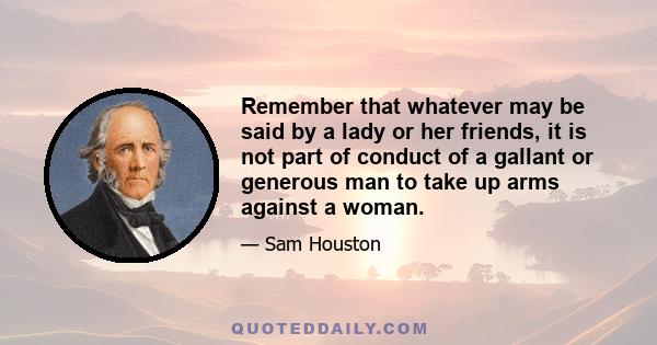 Remember that whatever may be said by a lady or her friends, it is not part of conduct of a gallant or generous man to take up arms against a woman.