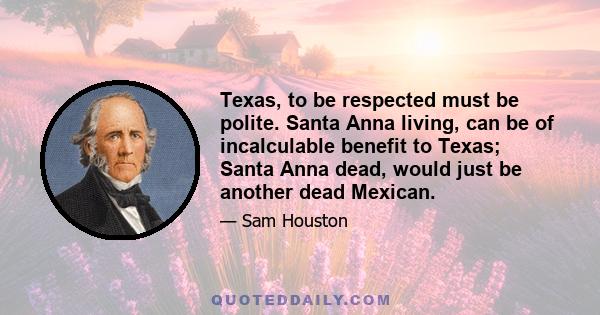 Texas, to be respected must be polite. Santa Anna living, can be of incalculable benefit to Texas; Santa Anna dead, would just be another dead Mexican.