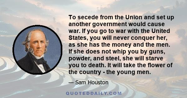 To secede from the Union and set up another government would cause war. If you go to war with the United States, you will never conquer her, as she has the money and the men. If she does not whip you by guns, powder,