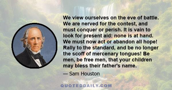 We view ourselves on the eve of battle. We are nerved for the contest, and must conquer or perish. It is vain to look for present aid: none is at hand. We must now act or abandon all hope! Rally to the standard, and be