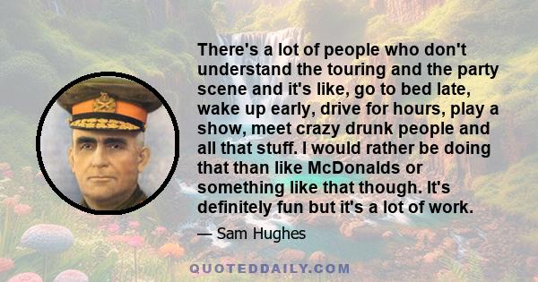 There's a lot of people who don't understand the touring and the party scene and it's like, go to bed late, wake up early, drive for hours, play a show, meet crazy drunk people and all that stuff. I would rather be