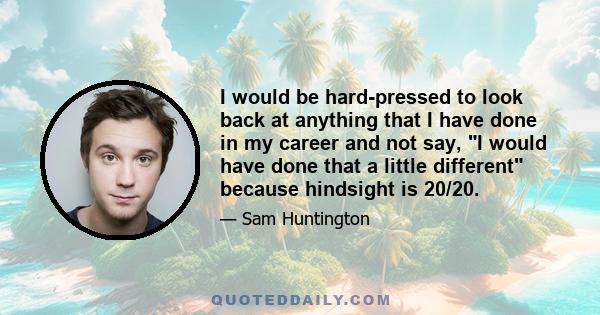 I would be hard-pressed to look back at anything that I have done in my career and not say, I would have done that a little different because hindsight is 20/20.