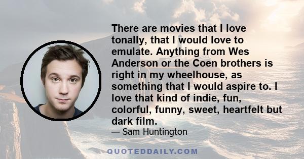 There are movies that I love tonally, that I would love to emulate. Anything from Wes Anderson or the Coen brothers is right in my wheelhouse, as something that I would aspire to. I love that kind of indie, fun,