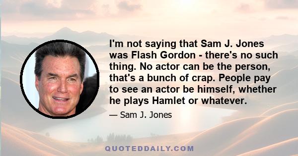 I'm not saying that Sam J. Jones was Flash Gordon - there's no such thing. No actor can be the person, that's a bunch of crap. People pay to see an actor be himself, whether he plays Hamlet or whatever.