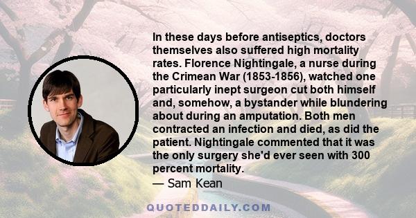 In these days before antiseptics, doctors themselves also suffered high mortality rates. Florence Nightingale, a nurse during the Crimean War (1853-1856), watched one particularly inept surgeon cut both himself and,