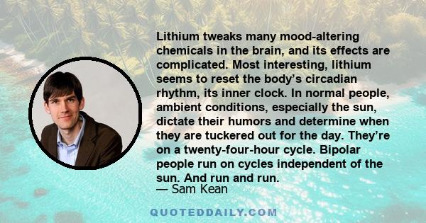 Lithium tweaks many mood-altering chemicals in the brain, and its effects are complicated. Most interesting, lithium seems to reset the body’s circadian rhythm, its inner clock. In normal people, ambient conditions,