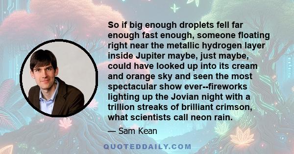 So if big enough droplets fell far enough fast enough, someone floating right near the metallic hydrogen layer inside Jupiter maybe, just maybe, could have looked up into its cream and orange sky and seen the most