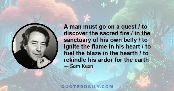 A man must go on a quest / to discover the sacred fire / in the sanctuary of his own belly / to ignite the flame in his heart / to fuel the blaze in the hearth / to rekindle his ardor for the earth