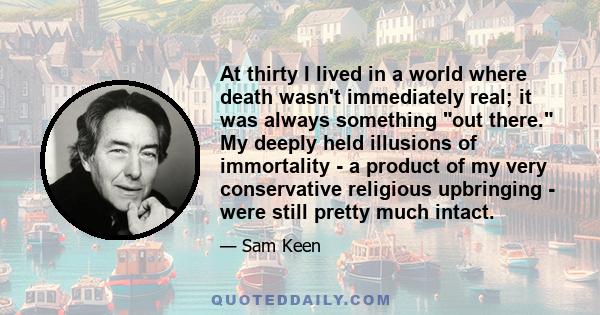 At thirty I lived in a world where death wasn't immediately real; it was always something out there. My deeply held illusions of immortality - a product of my very conservative religious upbringing - were still pretty