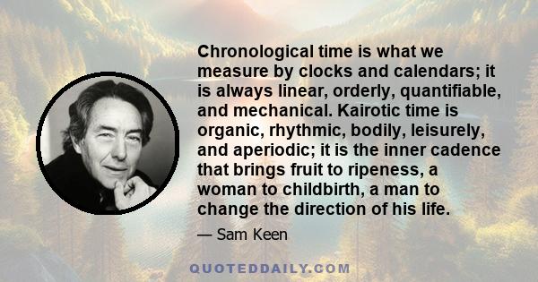 Chronological time is what we measure by clocks and calendars; it is always linear, orderly, quantifiable, and mechanical. Kairotic time is organic, rhythmic, bodily, leisurely, and aperiodic; it is the inner cadence