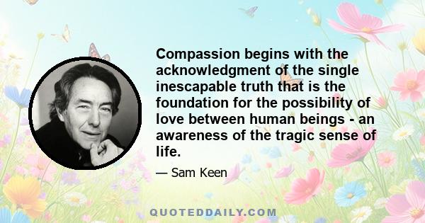 Compassion begins with the acknowledgment of the single inescapable truth that is the foundation for the possibility of love between human beings - an awareness of the tragic sense of life.