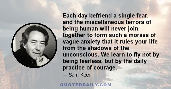 Each day befriend a single fear, and the miscellaneous terrors of being human will never join together to form such a morass of vague anxiety that it rules your life from the shadows of the unconscious. We learn to fly