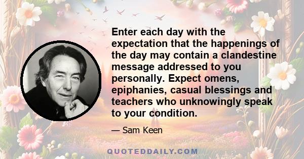 Enter each day with the expectation that the happenings of the day may contain a clandestine message addressed to you personally. Expect omens, epiphanies, casual blessings and teachers who unknowingly speak to your