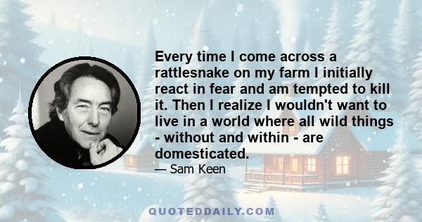 Every time I come across a rattlesnake on my farm I initially react in fear and am tempted to kill it. Then I realize I wouldn't want to live in a world where all wild things - without and within - are domesticated.