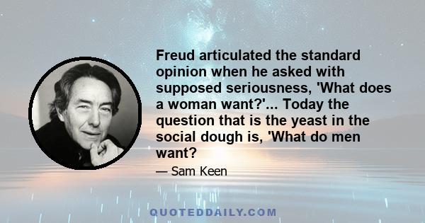 Freud articulated the standard opinion when he asked with supposed seriousness, 'What does a woman want?'... Today the question that is the yeast in the social dough is, 'What do men want?