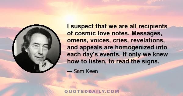 I suspect that we are all recipients of cosmic love notes. Messages, omens, voices, cries, revelations, and appeals are homogenized into each day's events. If only we knew how to listen, to read the signs.