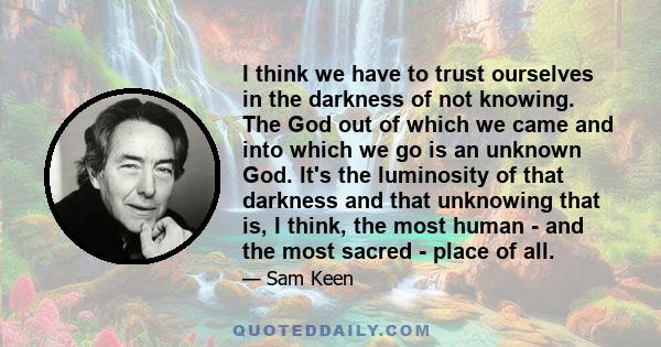 I think we have to trust ourselves in the darkness of not knowing. The God out of which we came and into which we go is an unknown God. It's the luminosity of that darkness and that unknowing that is, I think, the most