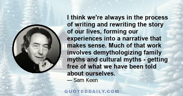 I think we're always in the process of writing and rewriting the story of our lives, forming our experiences into a narrative that makes sense. Much of that work involves demythologizing family myths and cultural myths