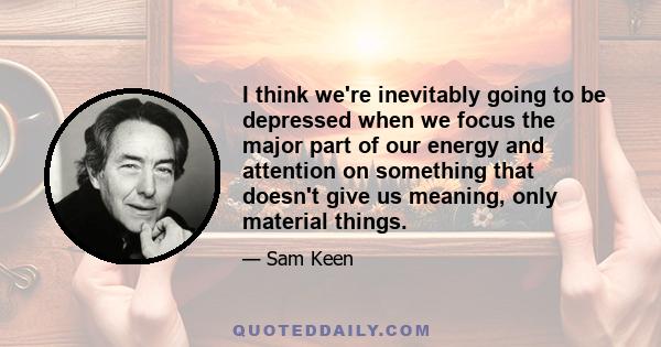 I think we're inevitably going to be depressed when we focus the major part of our energy and attention on something that doesn't give us meaning, only material things.