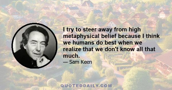 I try to steer away from high metaphysical belief because I think we humans do best when we realize that we don't know all that much.