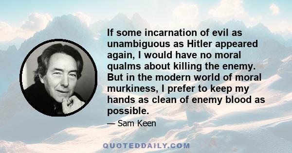 If some incarnation of evil as unambiguous as Hitler appeared again, I would have no moral qualms about killing the enemy. But in the modern world of moral murkiness, I prefer to keep my hands as clean of enemy blood as 