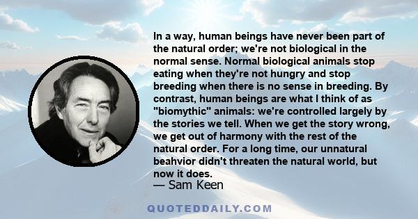 In a way, human beings have never been part of the natural order; we're not biological in the normal sense. Normal biological animals stop eating when they're not hungry and stop breeding when there is no sense in