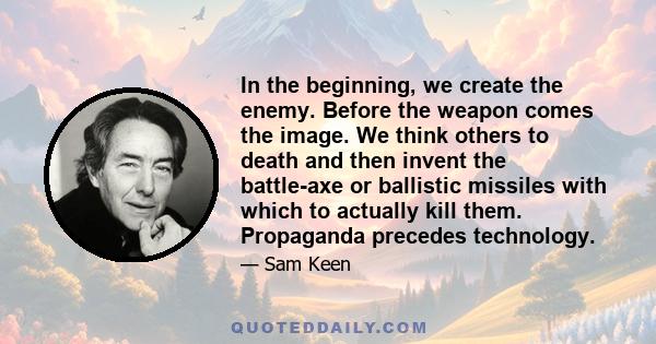 In the beginning, we create the enemy. Before the weapon comes the image. We think others to death and then invent the battle-axe or ballistic missiles with which to actually kill them. Propaganda precedes technology.