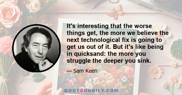 It's interesting that the worse things get, the more we believe the next technological fix is going to get us out of it. But it's like being in quicksand: the more you struggle the deeper you sink.