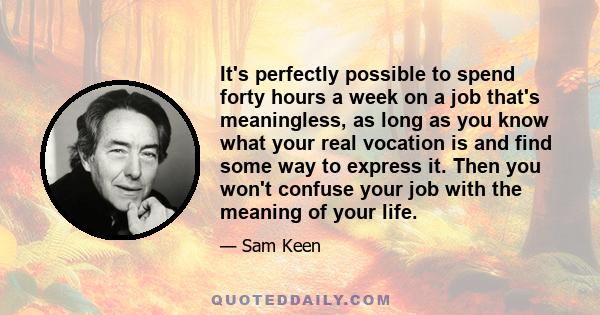 It's perfectly possible to spend forty hours a week on a job that's meaningless, as long as you know what your real vocation is and find some way to express it. Then you won't confuse your job with the meaning of your