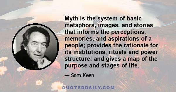 Myth is the system of basic metaphors, images, and stories that informs the perceptions, memories, and aspirations of a people; provides the rationale for its institutions, rituals and power structure; and gives a map