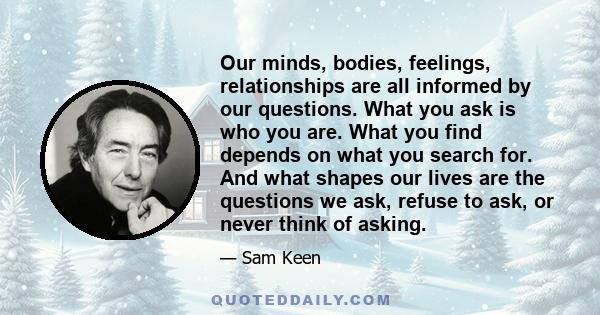 Our minds, bodies, feelings, relationships are all informed by our questions. What you ask is who you are. What you find depends on what you search for. And what shapes our lives are the questions we ask, refuse to ask, 