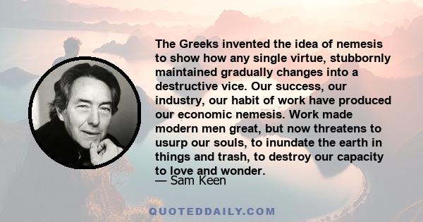 The Greeks invented the idea of nemesis to show how any single virtue, stubbornly maintained gradually changes into a destructive vice. Our success, our industry, our habit of work have produced our economic nemesis.