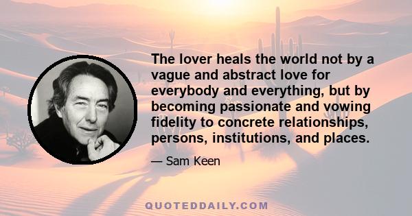 The lover heals the world not by a vague and abstract love for everybody and everything, but by becoming passionate and vowing fidelity to concrete relationships, persons, institutions, and places.