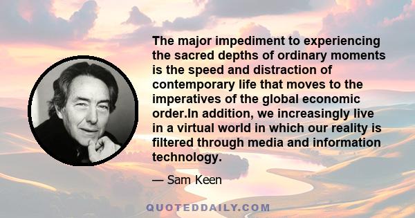 The major impediment to experiencing the sacred depths of ordinary moments is the speed and distraction of contemporary life that moves to the imperatives of the global economic order.In addition, we increasingly live