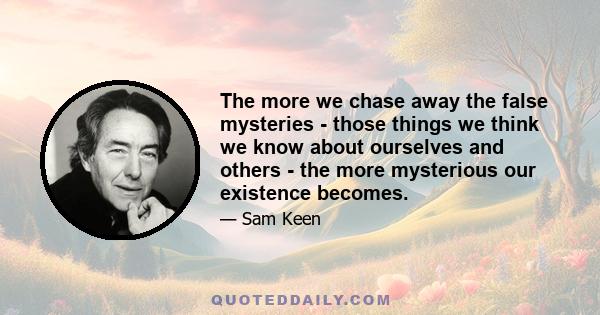 The more we chase away the false mysteries - those things we think we know about ourselves and others - the more mysterious our existence becomes.