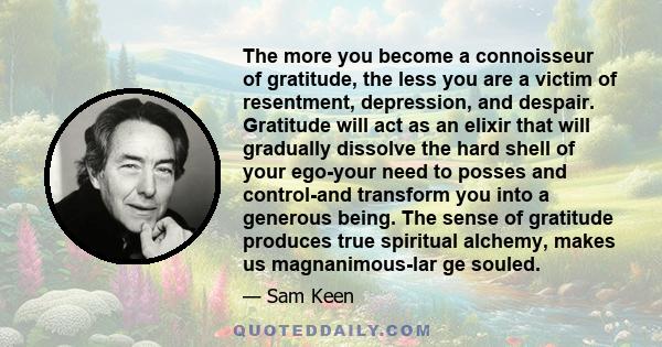 The more you become a connoisseur of gratitude, the less you are a victim of resentment, depression, and despair. Gratitude will act as an elixir that will gradually dissolve the hard shell of your ego-your need to