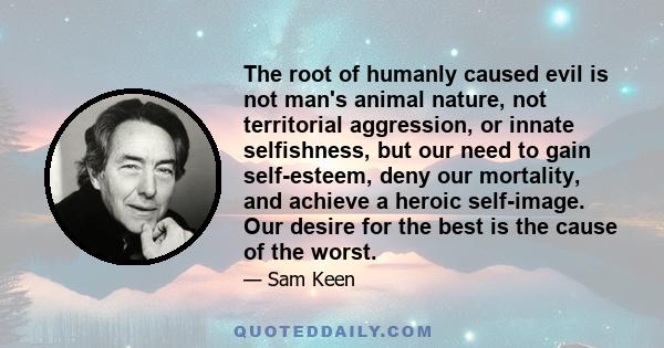 The root of humanly caused evil is not man's animal nature, not territorial aggression, or innate selfishness, but our need to gain self-esteem, deny our mortality, and achieve a heroic self-image. Our desire for the