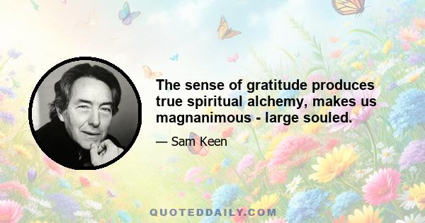 The sense of gratitude produces true spiritual alchemy, makes us magnanimous - large souled.