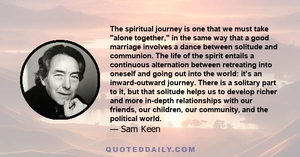 The spiritual journey is one that we must take alone together, in the same way that a good marriage involves a dance between solitude and communion. The life of the spirit entails a continuous alternation between