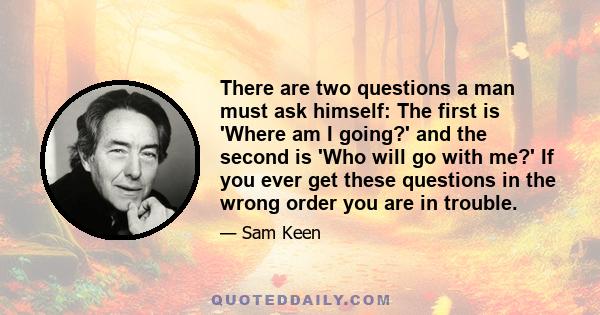 There are two questions a man must ask himself: The first is 'Where am I going?' and the second is 'Who will go with me?' If you ever get these questions in the wrong order you are in trouble.