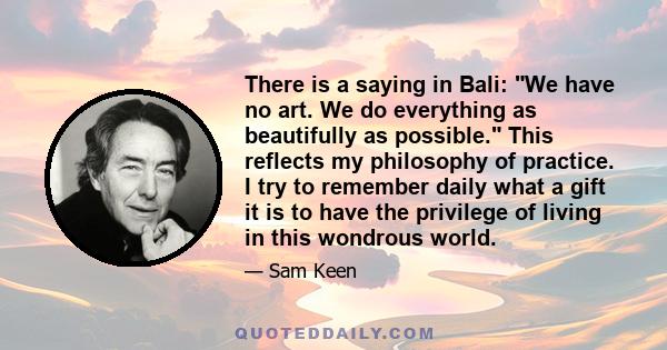 There is a saying in Bali: We have no art. We do everything as beautifully as possible. This reflects my philosophy of practice. I try to remember daily what a gift it is to have the privilege of living in this wondrous 