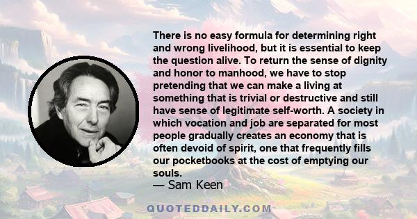 There is no easy formula for determining right and wrong livelihood, but it is essential to keep the question alive. To return the sense of dignity and honor to manhood, we have to stop pretending that we can make a