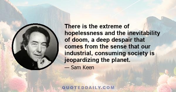 There is the extreme of hopelessness and the inevitability of doom, a deep despair that comes from the sense that our industrial, consuming society is jeopardizing the planet.