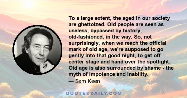 To a large extent, the aged in our society are ghettoized. Old people are seen as useless, bypassed by history, old-fashioned, in the way. So, not surprisingly, when we reach the official mark of old age, we're supposed 