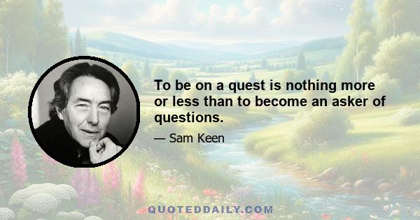 To be on a quest is nothing more or less than to become an asker of questions.